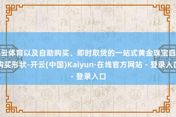开云体育以及自助购买、即时取货的一站式黄金珠宝自助购买形状-开云(中国)Kaiyun·在线官方网站 - 登录入口