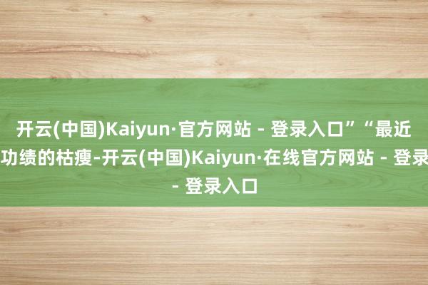开云(中国)Kaiyun·官方网站 - 登录入口”“最近一年功绩的枯瘦-开云(中国)Kaiyun·在线官方网站 - 登录入口