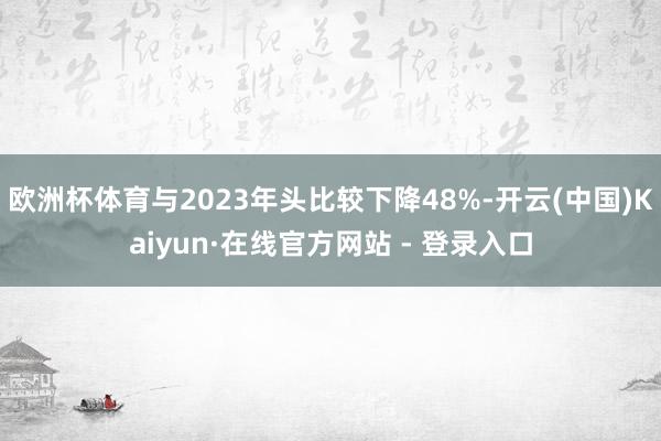 欧洲杯体育与2023年头比较下降48%-开云(中国)Kaiyun·在线官方网站 - 登录入口