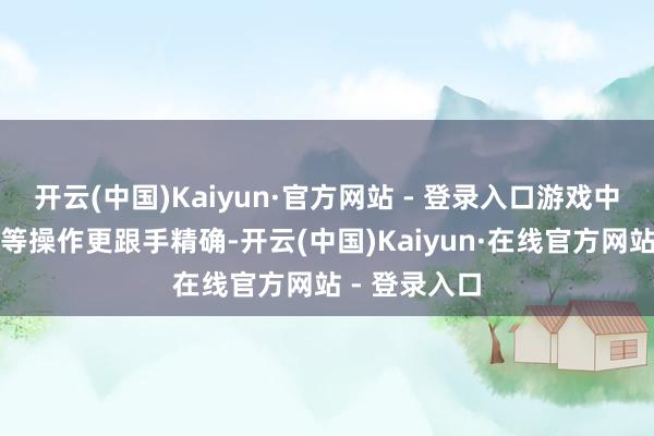 开云(中国)Kaiyun·官方网站 - 登录入口游戏中急停、压枪等操作更跟手精确-开云(中国)Kaiyun·在线官方网站 - 登录入口