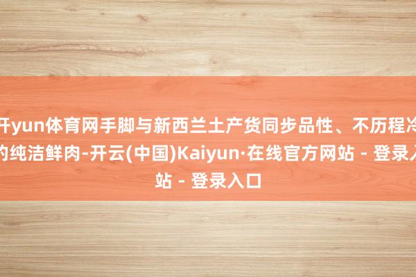 开yun体育网手脚与新西兰土产货同步品性、不历程冷冻的纯洁鲜肉-开云(中国)Kaiyun·在线官方网站 - 登录入口