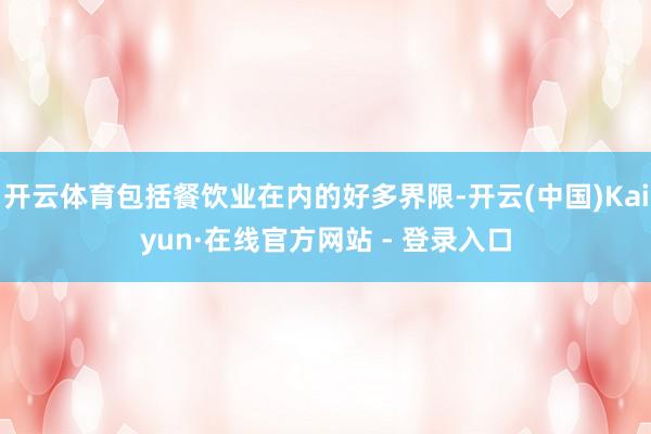 开云体育包括餐饮业在内的好多界限-开云(中国)Kaiyun·在线官方网站 - 登录入口