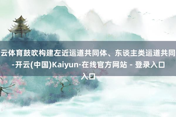 开云体育鼓吹构建左近运道共同体、东谈主类运道共同体-开云(中国)Kaiyun·在线官方网站 - 登录入口