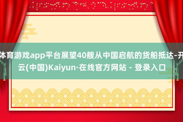 体育游戏app平台展望40艘从中国启航的货船抵达-开云(中国)Kaiyun·在线官方网站 - 登录入口