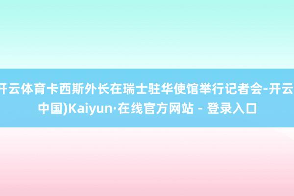 开云体育卡西斯外长在瑞士驻华使馆举行记者会-开云(中国)Kaiyun·在线官方网站 - 登录入口