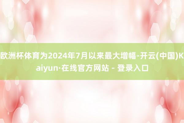欧洲杯体育为2024年7月以来最大增幅-开云(中国)Kaiyun·在线官方网站 - 登录入口
