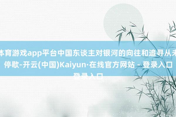 体育游戏app平台中国东谈主对银河的向往和追寻从未停歇-开云(中国)Kaiyun·在线官方网站 - 登录入口