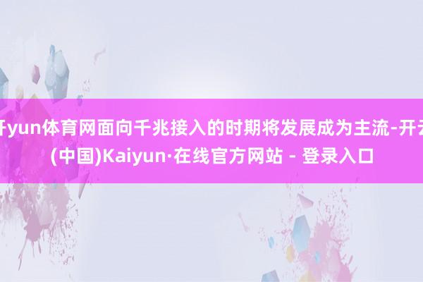 开yun体育网面向千兆接入的时期将发展成为主流-开云(中国)Kaiyun·在线官方网站 - 登录入口