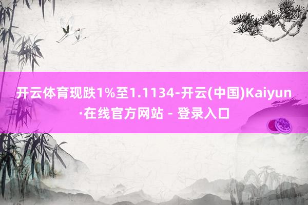 开云体育现跌1%至1.1134-开云(中国)Kaiyun·在线官方网站 - 登录入口