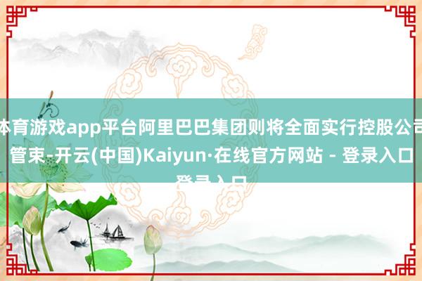 体育游戏app平台阿里巴巴集团则将全面实行控股公司管束-开云(中国)Kaiyun·在线官方网站 - 登录入口