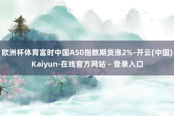 欧洲杯体育富时中国A50指数期货涨2%-开云(中国)Kaiyun·在线官方网站 - 登录入口