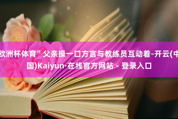 欧洲杯体育”父亲操一口方言与教练员互动着-开云(中国)Kaiyun·在线官方网站 - 登录入口