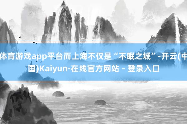 体育游戏app平台而上海不仅是“不眠之城”-开云(中国)Kaiyun·在线官方网站 - 登录入口