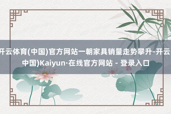 开云体育(中国)官方网站一朝家具销量走势攀升-开云(中国)Kaiyun·在线官方网站 - 登录入口