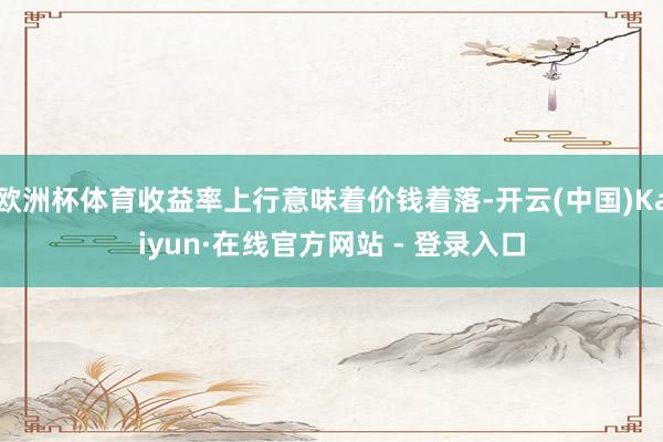 欧洲杯体育收益率上行意味着价钱着落-开云(中国)Kaiyun·在线官方网站 - 登录入口