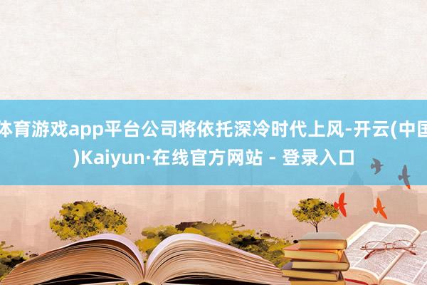 体育游戏app平台公司将依托深冷时代上风-开云(中国)Kaiyun·在线官方网站 - 登录入口