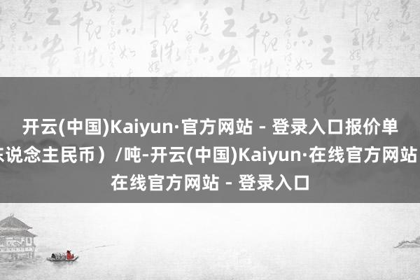 开云(中国)Kaiyun·官方网站 - 登录入口报价单元为元（东说念主民币）/吨-开云(中国)Kaiyun·在线官方网站 - 登录入口