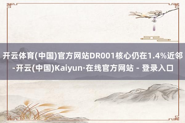 开云体育(中国)官方网站DR001核心仍在1.4%近邻-开云(中国)Kaiyun·在线官方网站 - 登录入口
