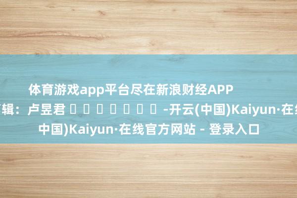 体育游戏app平台尽在新浪财经APP            						包袱剪辑：卢昱君 							-开云(中国)Kaiyun·在线官方网站 - 登录入口