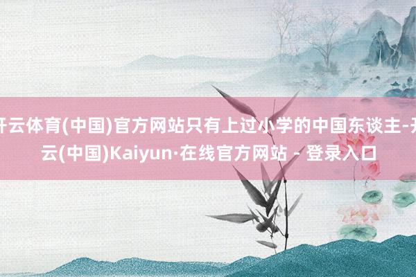 开云体育(中国)官方网站只有上过小学的中国东谈主-开云(中国)Kaiyun·在线官方网站 - 登录入口
