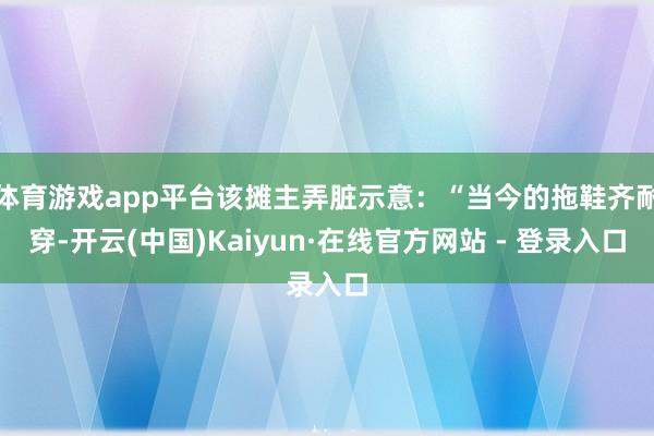 体育游戏app平台该摊主弄脏示意：“当今的拖鞋齐耐穿-开云(中国)Kaiyun·在线官方网站 - 登录入口