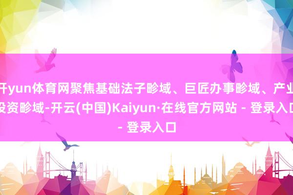 开yun体育网聚焦基础法子畛域、巨匠办事畛域、产业投资畛域-开云(中国)Kaiyun·在线官方网站 - 登录入口