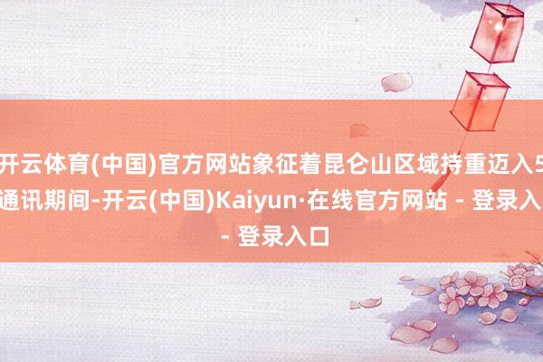 开云体育(中国)官方网站象征着昆仑山区域持重迈入5G通讯期间-开云(中国)Kaiyun·在线官方网站 - 登录入口