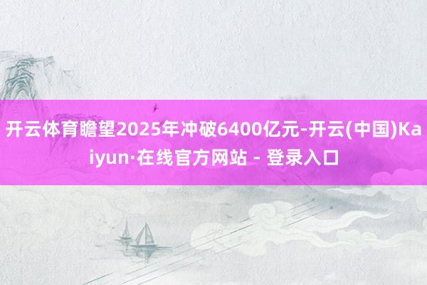开云体育瞻望2025年冲破6400亿元-开云(中国)Kaiyun·在线官方网站 - 登录入口
