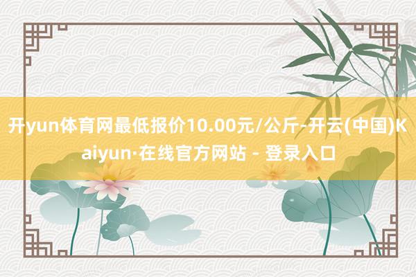 开yun体育网最低报价10.00元/公斤-开云(中国)Kaiyun·在线官方网站 - 登录入口