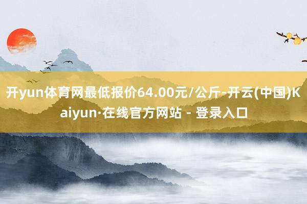 开yun体育网最低报价64.00元/公斤-开云(中国)Kaiyun·在线官方网站 - 登录入口