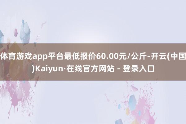 体育游戏app平台最低报价60.00元/公斤-开云(中国)Kaiyun·在线官方网站 - 登录入口