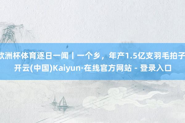 欧洲杯体育逐日一闻丨一个乡，年产1.5亿支羽毛拍子-开云(中国)Kaiyun·在线官方网站 - 登录入口