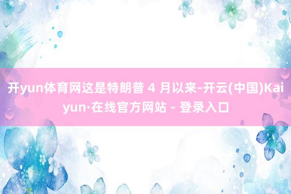 开yun体育网这是特朗普 4 月以来-开云(中国)Kaiyun·在线官方网站 - 登录入口