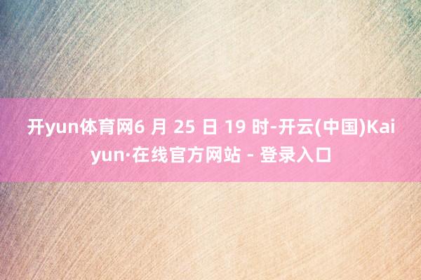 开yun体育网6 月 25 日 19 时-开云(中国)Kaiyun·在线官方网站 - 登录入口