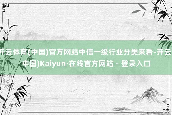 开云体育(中国)官方网站中信一级行业分类来看-开云(中国)Kaiyun·在线官方网站 - 登录入口