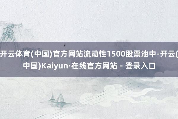 开云体育(中国)官方网站流动性1500股票池中-开云(中国)Kaiyun·在线官方网站 - 登录入口