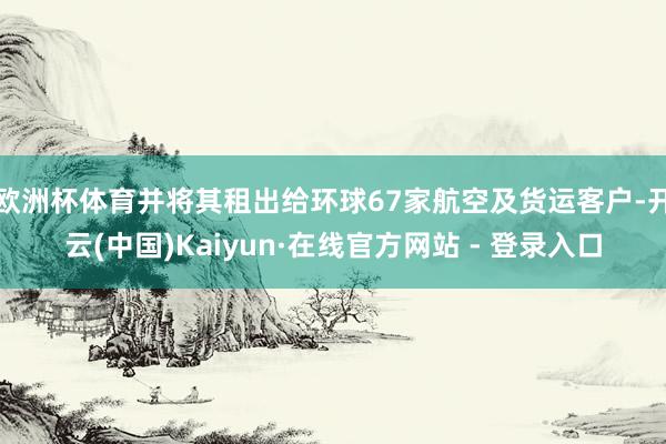 欧洲杯体育并将其租出给环球67家航空及货运客户-开云(中国)Kaiyun·在线官方网站 - 登录入口