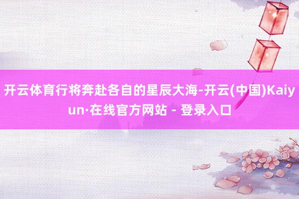 开云体育行将奔赴各自的星辰大海-开云(中国)Kaiyun·在线官方网站 - 登录入口