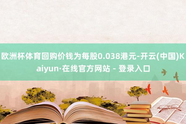欧洲杯体育回购价钱为每股0.038港元-开云(中国)Kaiyun·在线官方网站 - 登录入口