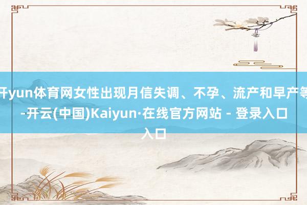 开yun体育网女性出现月信失调、不孕、流产和早产等-开云(中国)Kaiyun·在线官方网站 - 登录入口