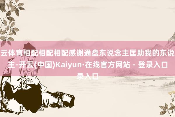 开云体育相配相配相配感谢通盘东说念主匡助我的东说念主-开云(中国)Kaiyun·在线官方网站 - 登录入口
