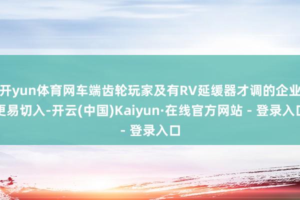 开yun体育网车端齿轮玩家及有RV延缓器才调的企业更易切入-开云(中国)Kaiyun·在线官方网站 - 登录入口