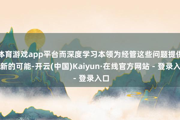 体育游戏app平台而深度学习本领为经管这些问题提供了新的可能-开云(中国)Kaiyun·在线官方网站 - 登录入口