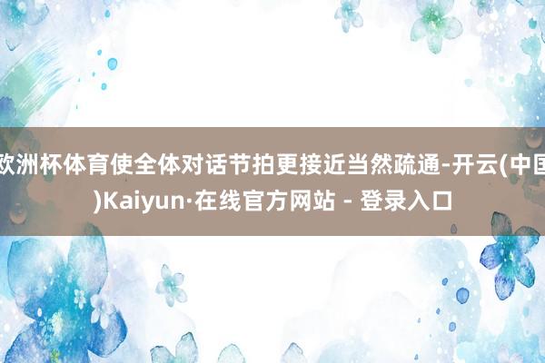 欧洲杯体育使全体对话节拍更接近当然疏通-开云(中国)Kaiyun·在线官方网站 - 登录入口