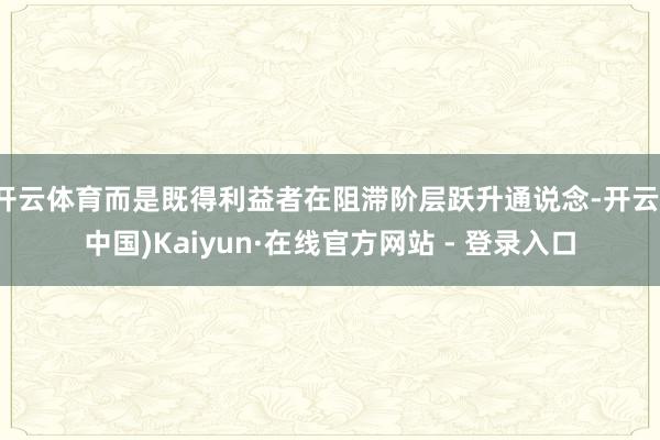 开云体育而是既得利益者在阻滞阶层跃升通说念-开云(中国)Kaiyun·在线官方网站 - 登录入口