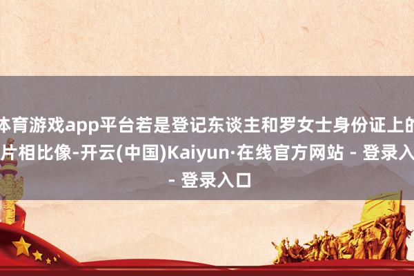 体育游戏app平台若是登记东谈主和罗女士身份证上的相片相比像-开云(中国)Kaiyun·在线官方网站 - 登录入口