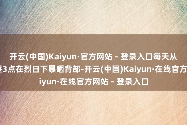 开云(中国)Kaiyun·官方网站 - 登录入口每天从上昼10点到下昼3点在烈日下暴晒背部-开云(中国)Kaiyun·在线官方网站 - 登录入口