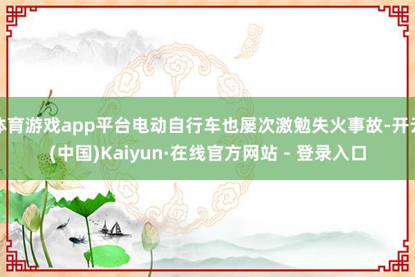 体育游戏app平台电动自行车也屡次激勉失火事故-开云(中国)Kaiyun·在线官方网站 - 登录入口