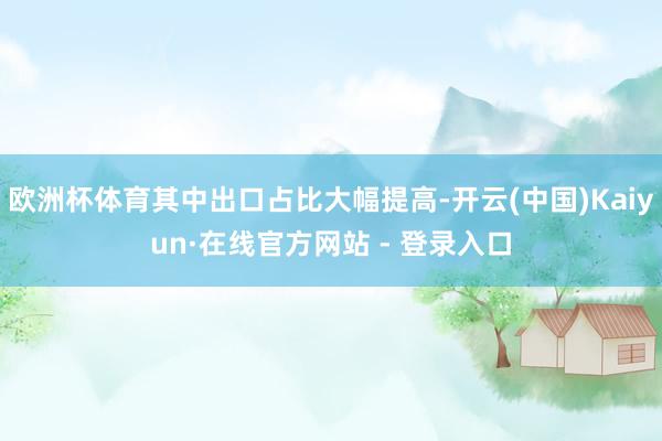 欧洲杯体育其中出口占比大幅提高-开云(中国)Kaiyun·在线官方网站 - 登录入口