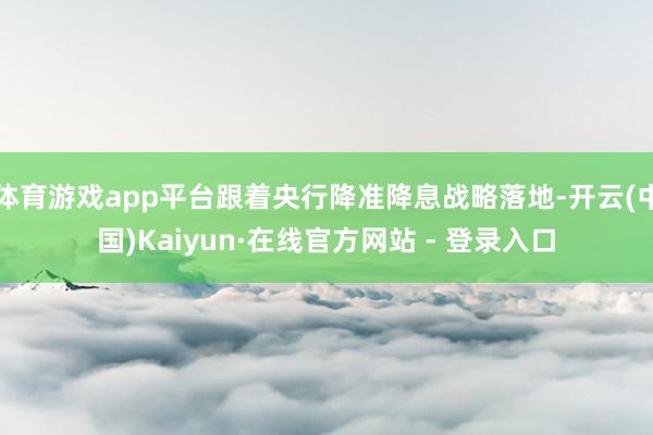 体育游戏app平台跟着央行降准降息战略落地-开云(中国)Kaiyun·在线官方网站 - 登录入口